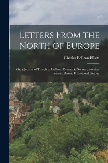 Letters From the North of Europe: Or, a Journal of Travels in Holland, Denmark, Norway, Sweden, Finland, Russia, Prussia, and Saxony by Charles Boileau Elliott