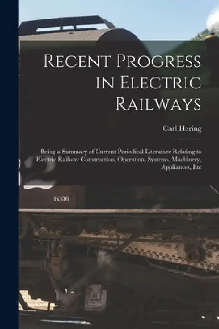 Recent Progress in Electric Railways: Being a Summary of Current Periodical Literature Relating to Electric Railway Construction, Operation, Systems, by Carl Hering