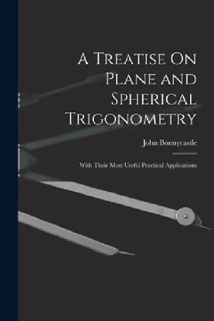 A Treatise On Plane and Spherical Trigonometry: With Their Most Useful Practical Applications by John Bonnycastle