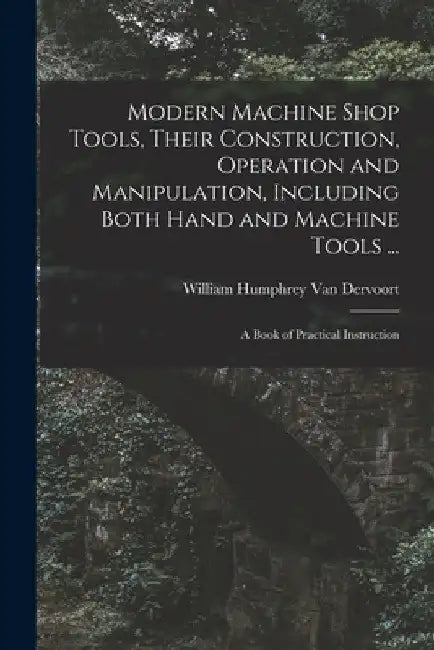 Modern Machine Shop Tools, Their Construction, Operation and Manipulation, Including Both Hand and Machine Tools ...: A Book of Practical Instruction by William Humphrey Van Dervoort