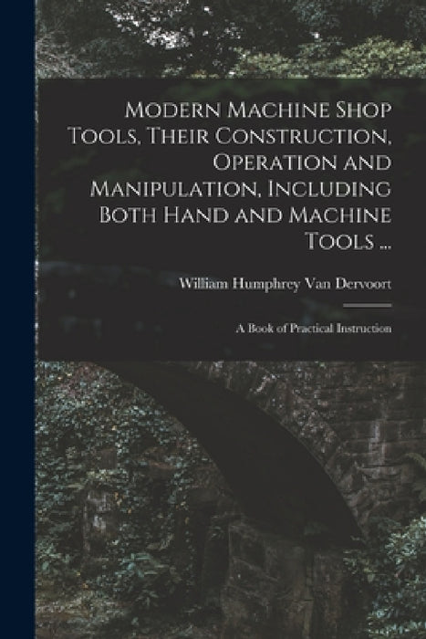 Modern Machine Shop Tools, Their Construction, Operation and Manipulation, Including Both Hand and Machine Tools ...: A Book of Practical Instruction by William Humphrey Van Dervoort