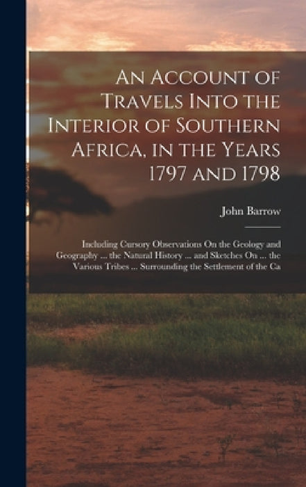 An Account of Travels Into the Interior of Southern Africa, in the Years 1797 and 1798: Including Cursory Observations On the Geology and Geography .. by John Barrow