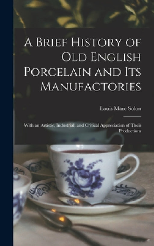 A Brief History of Old English Porcelain and Its Manufactories: With an Artistic, Industrial, and Critical Appreciation of Their Productions by Louis Marc Solon
