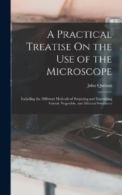 A Practical Treatise On the Use of the Microscope: Including the Different Methods of Preparing and Examining Animal, Vegetable, and Mineral Structure by John Quekett