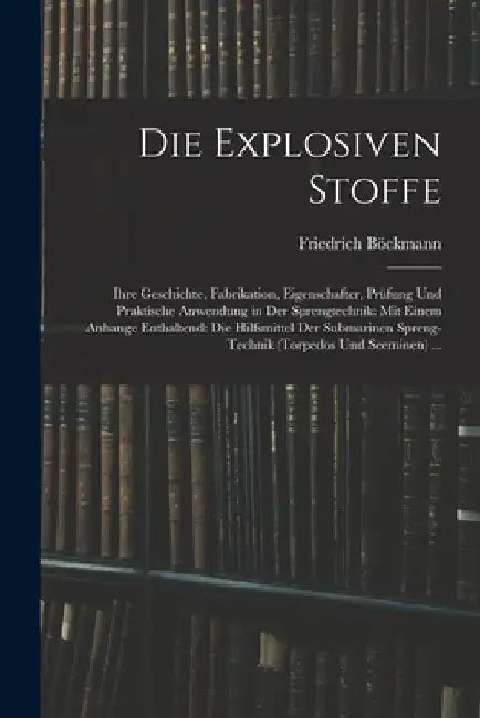 Die Explosiven Stoffe: Ihre Geschichte, Fabrikation, Eigenschafter, Prüfung Und Praktische Anwendung in Der Sprengtechnik: Mit Einem Anhange by Friedrich Böckmann