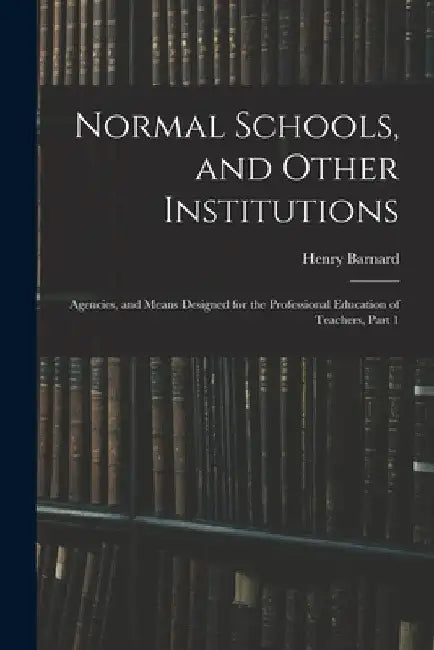 Normal Schools, and Other Institutions: Agencies, and Means Designed for the Professional Education of Teachers, Part 1 by Henry Barnard