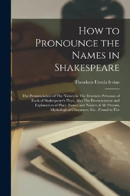 How to Pronounce the Names in Shakespeare: The Pronunciation of The Names in The Dramatis Personae of Each of Shakespeare's Plays, Also The Pronunciat by Theodora Ursula Irvine