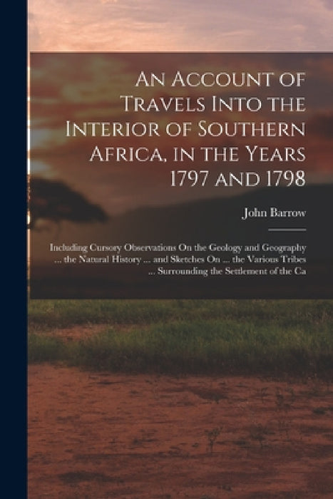 An Account of Travels Into the Interior of Southern Africa, in the Years 1797 and 1798: Including Cursory Observations On the Geology and Geography .. by John Barrow