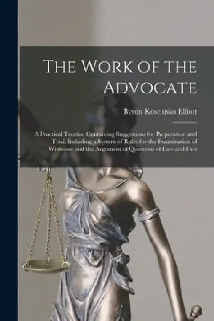 The Work of the Advocate: A Practical Treatise Containing Suggestions for Preparation and Trial, Including a System of Rules for the Examination by Byron Kosciusko Elliott