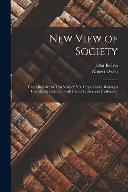 New View of Society: Tracts Relative to This Subject: Viz. Proposals for Raising a Colledge of Industry of All Useful Trades and Husbandry by Robert Owen
