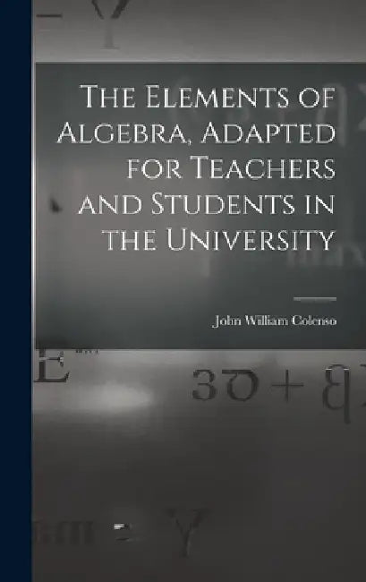 The Elements of Algebra, Adapted for Teachers and Students in the University by John William Colenso