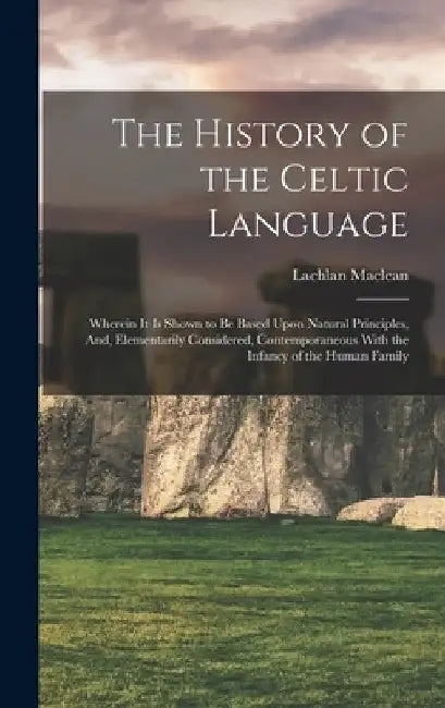 The History of the Celtic Language: Wherein It Is Shown to Be Based Upon Natural Principles, And, Elementarily Considered, Contemporaneous With the In by Lachlan MacLean