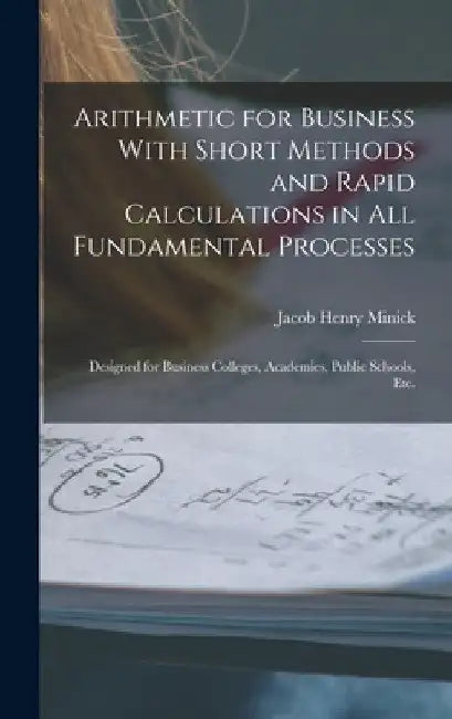 Arithmetic for Business With Short Methods and Rapid Calculations in All Fundamental Processes: Designed for Business Colleges, Academies, Public Scho by Jacob Henry Minick