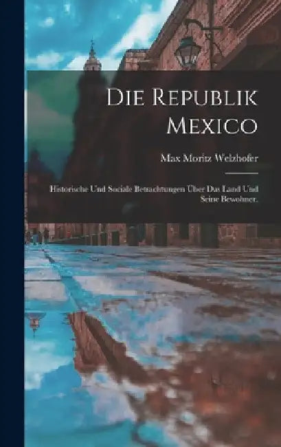 Die Republik Mexico: Historische und sociale Betrachtungen über das Land und seine Bewohner. by Max Moritz Welzhofer