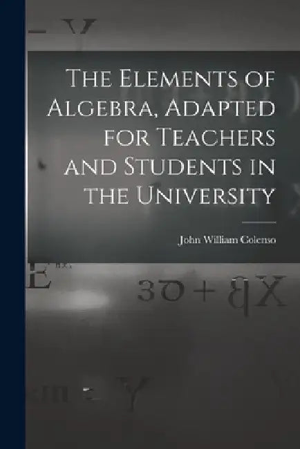 The Elements of Algebra, Adapted for Teachers and Students in the University by John William Colenso