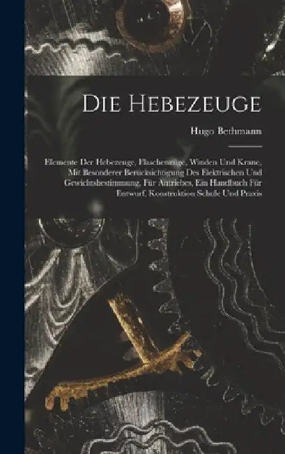 Die Hebezeuge: Elemente Der Hebezeuge, Flaschenzüge, Winden Und Krane, Mit Besonderer Berücksichtigung Des Elektrischen Und Gewichtsb by Hugo Bethmann