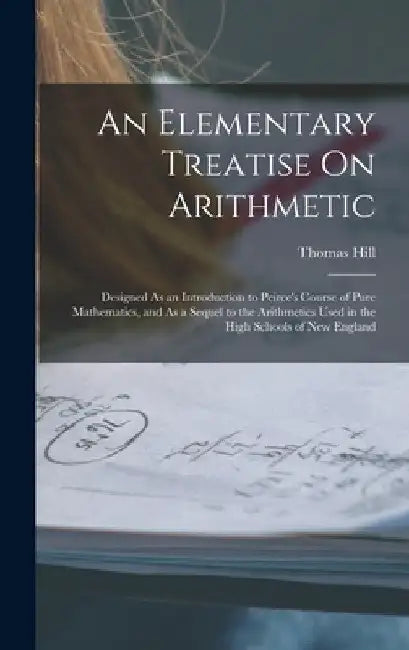 An Elementary Treatise On Arithmetic: Designed As an Introduction to Peirce's Course of Pure Mathematics, and As a Sequel to the Arithmetics Used in t by Thomas Hill