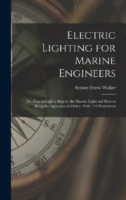 Electric Lighting for Marine Engineers: Or, How to Light a Ship by the Electric Light and How to Keep the Apparatus in Order, With 134 Illustrations by Sydney Ferris Walker