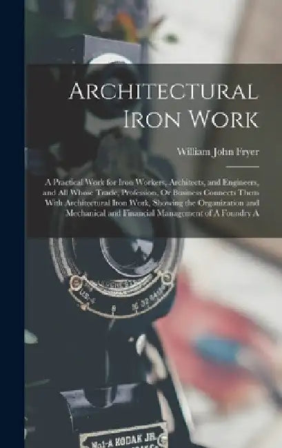 Architectural Iron Work: A Practical Work for Iron Workers, Architects, and Engineers, and All Whose Trade, Profession, Or Business Connects Th by William John Fryer