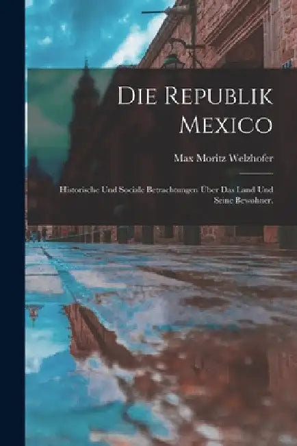 Die Republik Mexico: Historische und sociale Betrachtungen über das Land und seine Bewohner. by Max Moritz Welzhofer