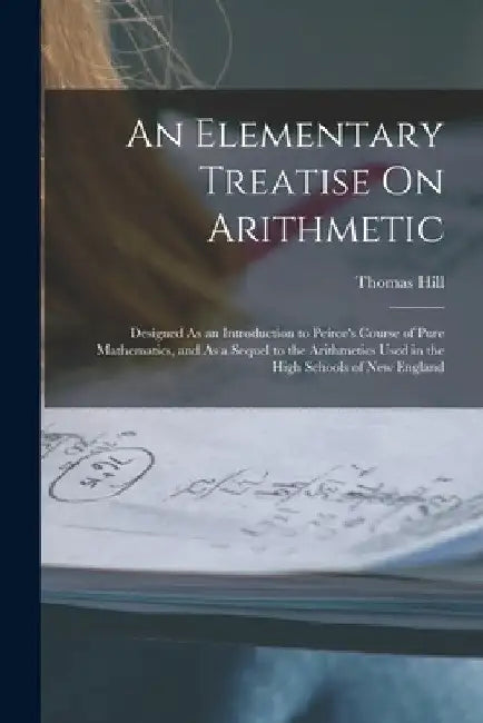 An Elementary Treatise On Arithmetic: Designed As an Introduction to Peirce's Course of Pure Mathematics, and As a Sequel to the Arithmetics Used in t by Thomas Hill