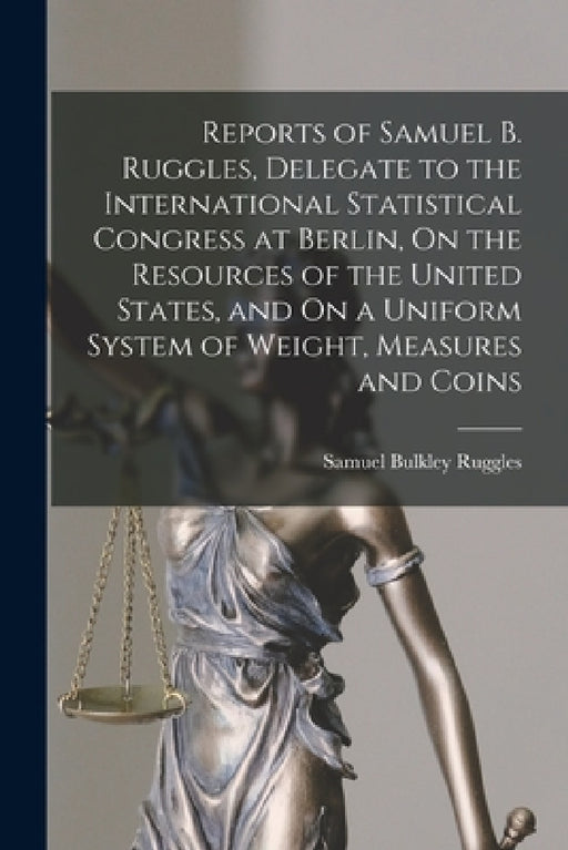 Reports of Samuel B. Ruggles, Delegate to the International Statistical Congress at Berlin, On the Resources of the United States, and On a Uniform Sy by Samuel Bulkley Ruggles
