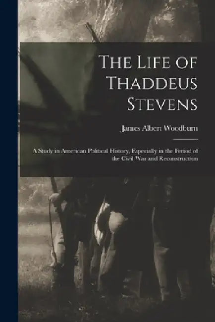The Life of Thaddeus Stevens: A Study in American Political History, Especially in the Period of the Civil War and Reconstruction by James Albert Woodburn