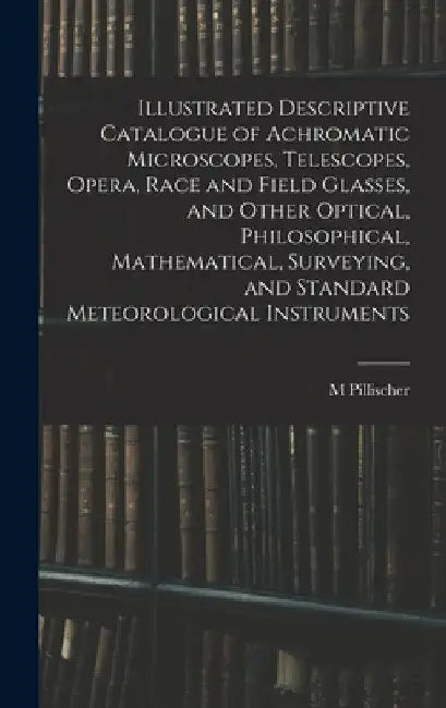 Illustrated Descriptive Catalogue of Achromatic Microscopes, Telescopes, Opera, Race and Field Glasses, and Other Optical, Philosophical, Mathematical by M. Pillischer