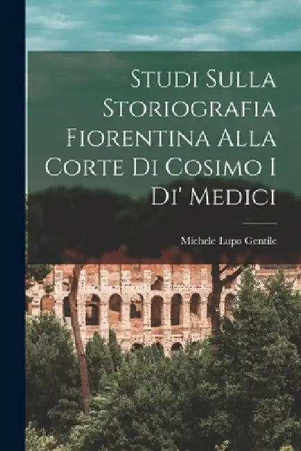 Studi Sulla Storiografia Fiorentina Alla Corte Di Cosimo I Di' Medici by Michele Lupo Gentile