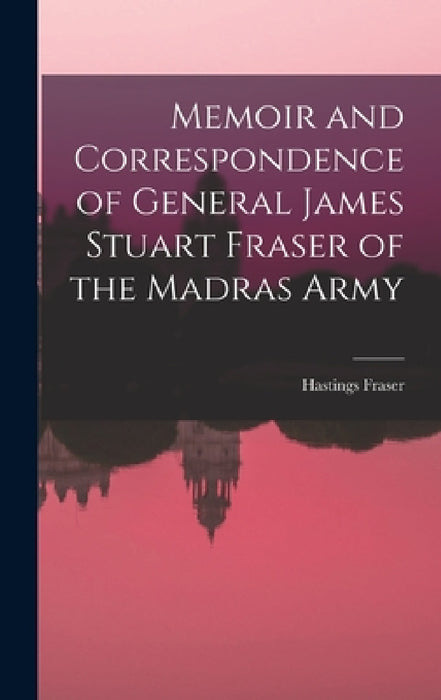 Memoir and Correspondence of General James Stuart Fraser of the Madras Army by Hastings Fraser