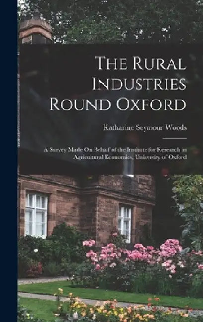 The Rural Industries Round Oxford: A Survey Made On Behalf of the Institute for Research in Agricultural Economics, University of Oxford by Katharine Seymour Woods