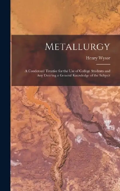 Metallurgy: A Condensed Treatise for the Use of College Students and Any Desiring a General Knowledge of the Subject by Henry Wysor