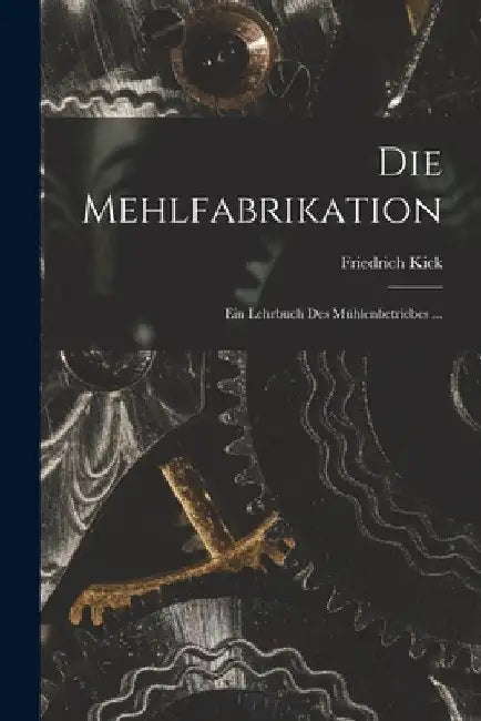 Die Mehlfabrikation: Ein Lehrbuch Des Mühlenbetriebes ... by Friedrich Kick