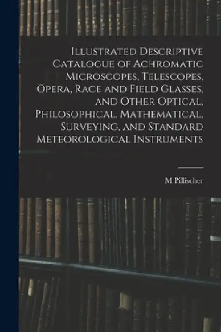 Illustrated Descriptive Catalogue of Achromatic Microscopes, Telescopes, Opera, Race and Field Glasses, and Other Optical, Philosophical, Mathematical by M. Pillischer