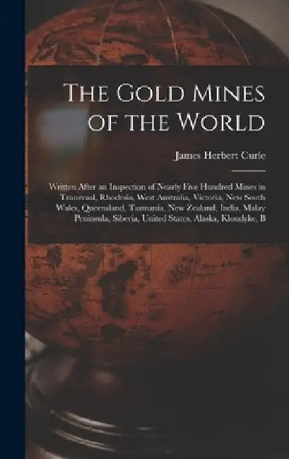 The Gold Mines of the World: Written After an Inspection of Nearly Five Hundred Mines in Transvaal, Rhodesia, West Australia, Victoria, New South W by James Herbert Curle