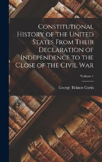 Constitutional History of the United States From Their Declaration of Independence to the Close of the Civil War; Volume 1 by George Ticknor Curtis