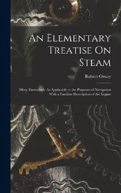 An Elementary Treatise On Steam: More Particularly As Applicable to the Purposes of Navigation With a Familiar Description of the Engine by Robert Otway