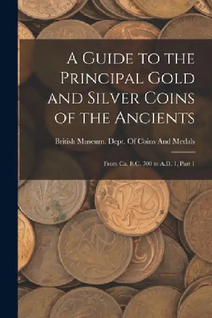 A Guide to the Principal Gold and Silver Coins of the Ancients: From Ca. B.C. 700 to A.D. 1, Part 1 by British Museum Dept of Coins and Me
