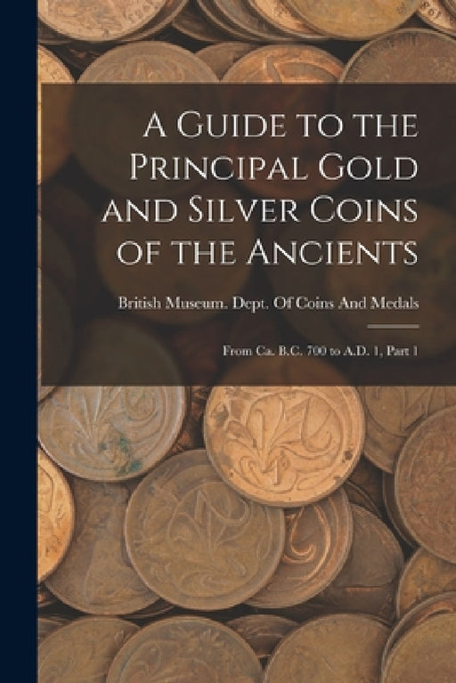 A Guide to the Principal Gold and Silver Coins of the Ancients: From Ca. B.C. 700 to A.D. 1, Part 1 by British Museum Dept of Coins and Me