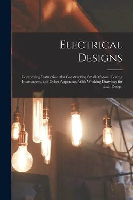 Electrical Designs: Comprising Instructions for Constructing Small Motors, Testing Instruments, and Other Apparatus; With Working Drawings by Anonymous