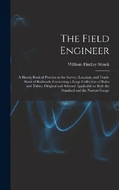 The Field Engineer: A Handy Book of Practice in the Survey, Location, and Track-Work of Railroads; Containing a Large Collection of Rules by William Findlay Shunk