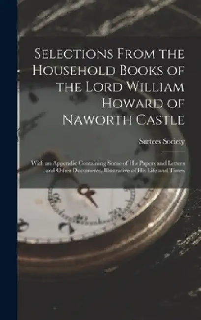 Selections From the Household Books of the Lord William Howard of Naworth Castle: With an Appendix Containing Some of His Papers and Letters and Other by Surtees Society