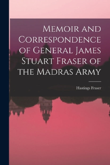 Memoir and Correspondence of General James Stuart Fraser of the Madras Army by Hastings Fraser