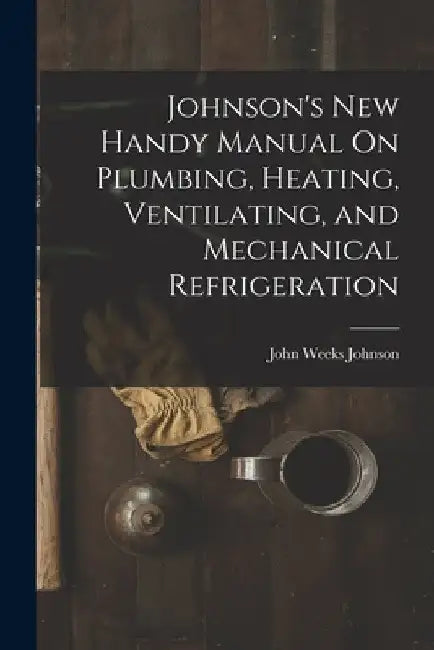 Johnson's New Handy Manual On Plumbing, Heating, Ventilating, and Mechanical Refrigeration by John Weeks Johnson