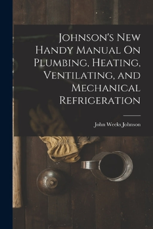 Johnson's New Handy Manual On Plumbing, Heating, Ventilating, and Mechanical Refrigeration by John Weeks Johnson