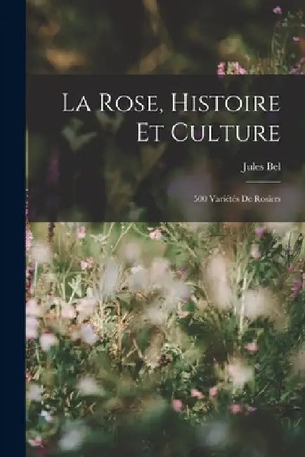 La Rose, Histoire Et Culture: 500 Variétés De Rosiers by Jules Bel