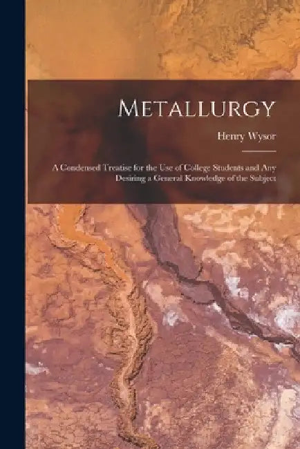 Metallurgy: A Condensed Treatise for the Use of College Students and Any Desiring a General Knowledge of the Subject by Henry Wysor