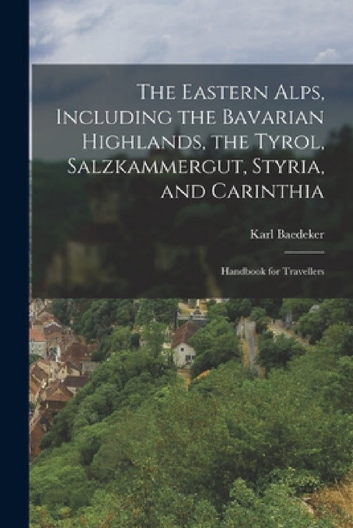The Eastern Alps, Including the Bavarian Highlands, the Tyrol, Salzkammergut, Styria, and Carinthia: Handbook for Travellers by Karl Baedeker