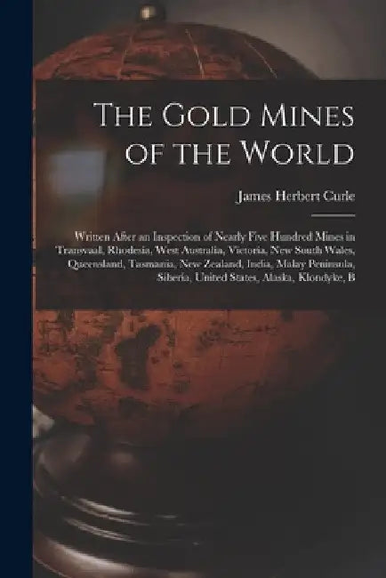 The Gold Mines of the World: Written After an Inspection of Nearly Five Hundred Mines in Transvaal, Rhodesia, West Australia, Victoria, New South W by James Herbert Curle