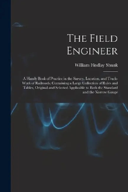 The Field Engineer: A Handy Book of Practice in the Survey, Location, and Track-Work of Railroads; Containing a Large Collection of Rules by William Findlay Shunk